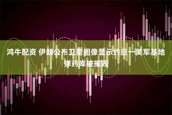 鸿牛配资 伊朗公布卫星图像显示约旦一美军基地弹药库被摧毁