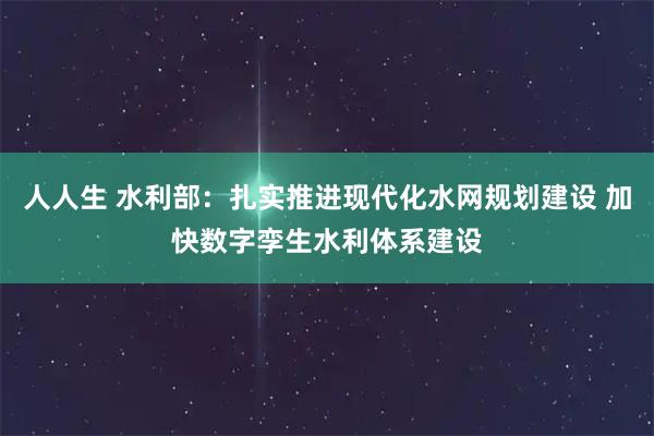 人人生 水利部：扎实推进现代化水网规划建设 加快数字孪生水利体系建设