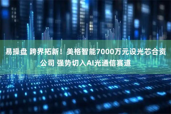易操盘 跨界拓新！美格智能7000万元设光芯合资公司 强势切入AI光通信赛道