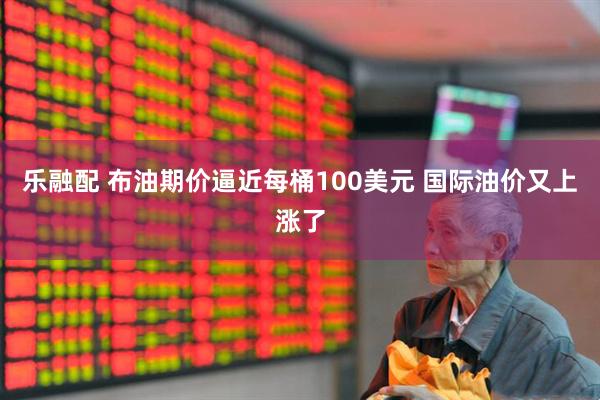 乐融配 布油期价逼近每桶100美元 国际油价又上涨了