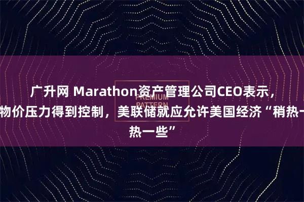 广升网 Marathon资产管理公司CEO表示，只要物价压力得到控制，美联储就应允许美国经济“稍热一些”